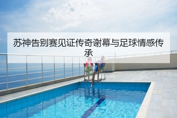 苏神告别赛见证传奇谢幕与足球情感传承