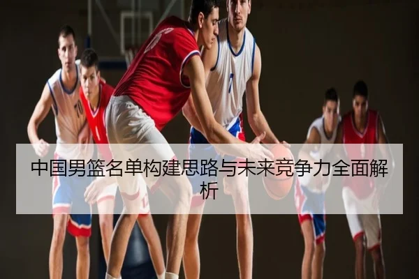 中国男篮名单构建思路与未来竞争力全面解析