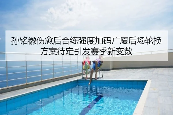 孙铭徽伤愈后合练强度加码广厦后场轮换方案待定引发赛季新变数