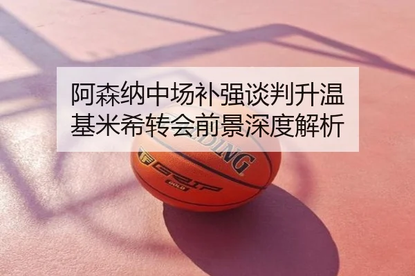 阿森纳中场补强谈判升温 基米希转会前景深度解析