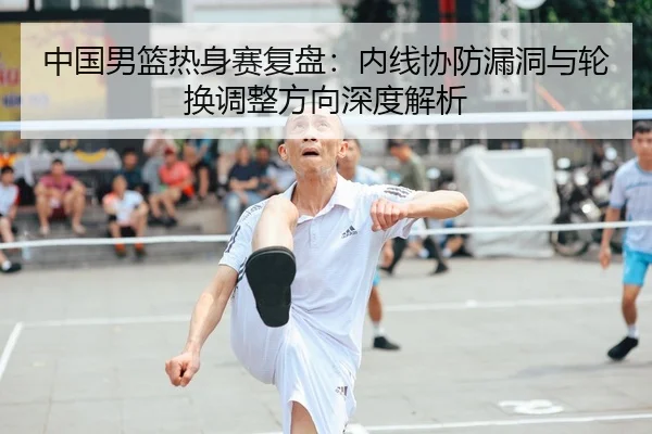 中国男篮热身赛复盘：内线协防漏洞与轮换调整方向深度解析