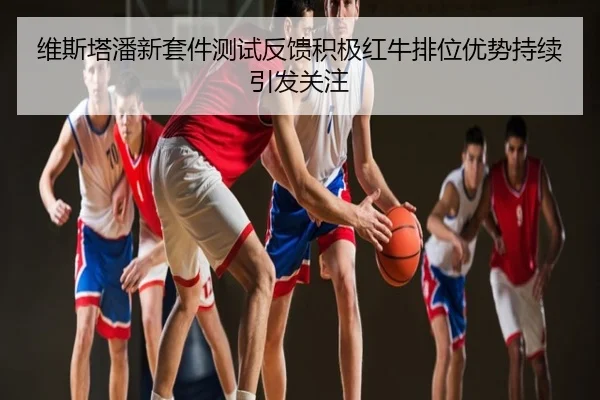 维斯塔潘新套件测试反馈积极红牛排位优势持续引发关注