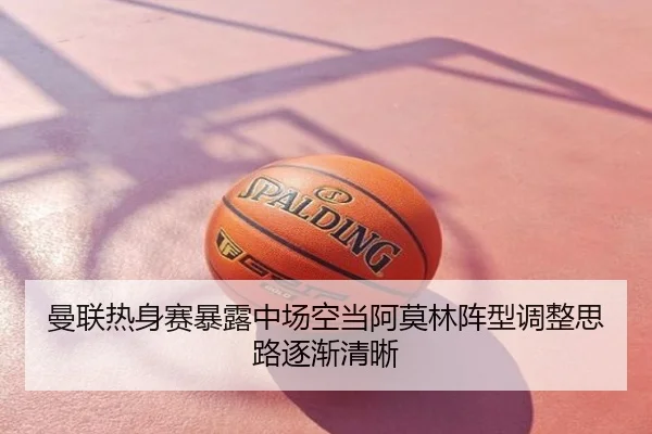 曼联热身赛暴露中场空当阿莫林阵型调整思路逐渐清晰