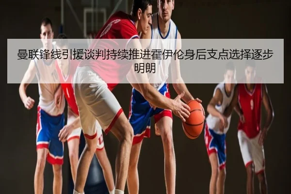 曼联锋线引援谈判持续推进霍伊伦身后支点选择逐步明朗