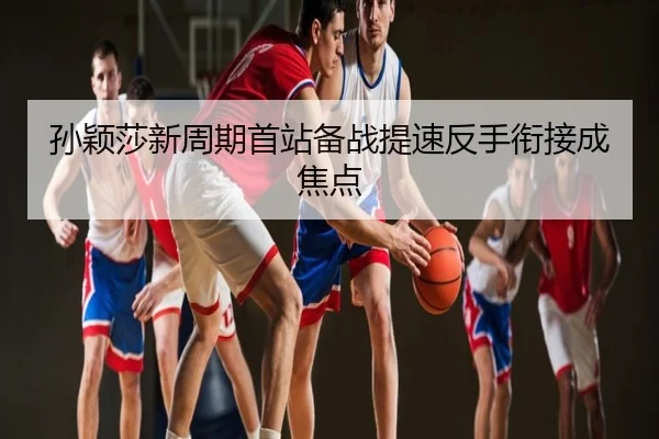 孙颖莎新周期首站备战提速反手衔接成焦点